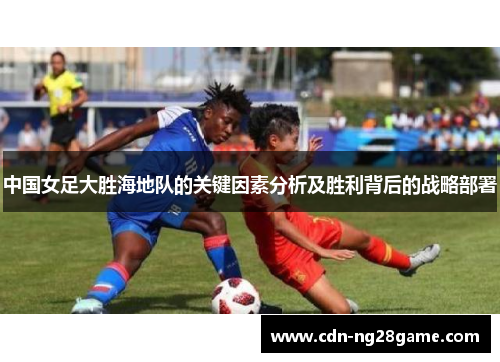 中国女足大胜海地队的关键因素分析及胜利背后的战略部署 中国女足大胜海地队的关键因素分析及胜利背后的战略部署