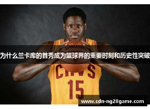 为什么兰卡库的首秀成为篮球界的重要时刻和历史性突破 为什么兰卡库的首秀成为篮球界的重要时刻和历史性突破