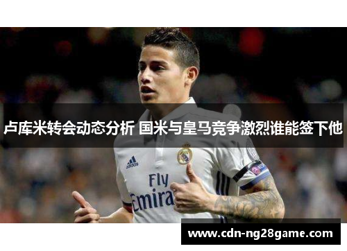 卢库米转会动态分析 国米与皇马竞争激烈谁能签下他