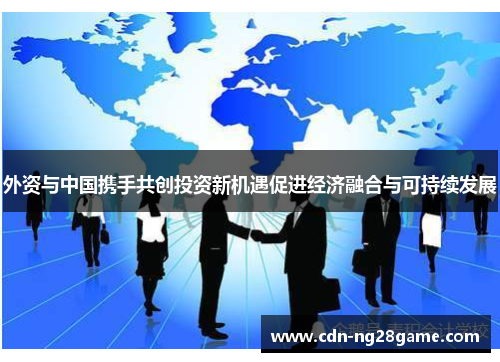 外资与中国携手共创投资新机遇促进经济融合与可持续发展