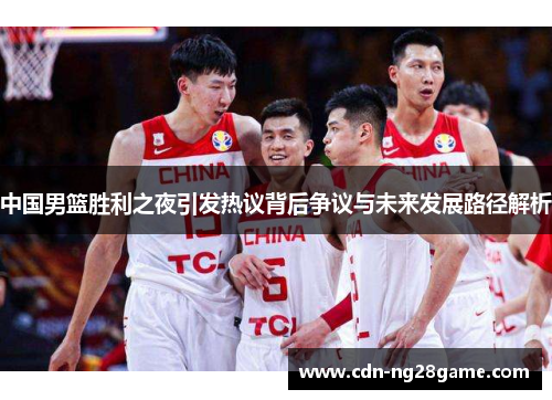 中国男篮胜利之夜引发热议背后争议与未来发展路径解析
