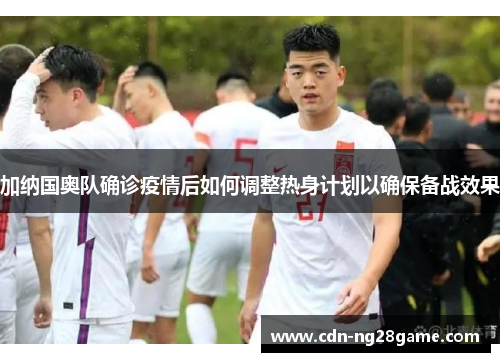 加纳国奥队确诊疫情后如何调整热身计划以确保备战效果