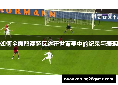 如何全面解读萨瓦达在世青赛中的纪录与表现