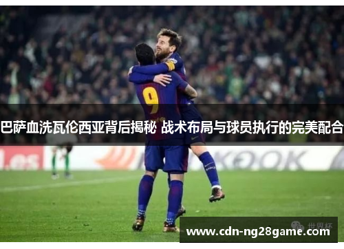 巴萨血洗瓦伦西亚背后揭秘 战术布局与球员执行的完美配合