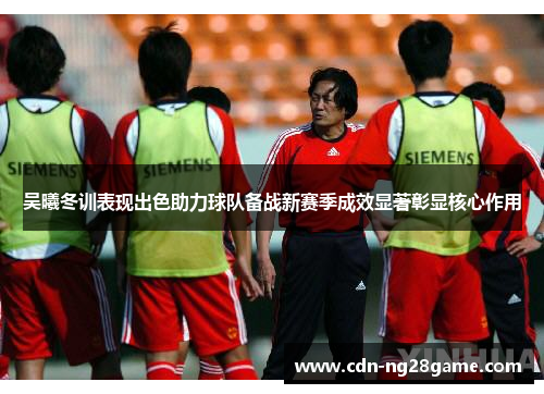 吴曦冬训表现出色助力球队备战新赛季成效显著彰显核心作用