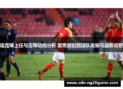 宿茂臻上任与吉翔动向分析 聚焦新时期球队发展与战略调整 宿茂臻上任与吉翔动向分析 聚焦新时期球队发展与战略调整