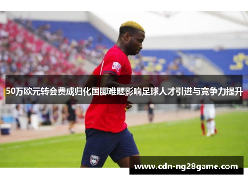 50万欧元转会费成归化国脚难题影响足球人才引进与竞争力提升 50万欧元转会费成归化国脚难题影响足球人才引进与竞争力提升