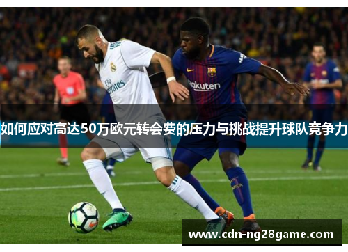 如何应对高达50万欧元转会费的压力与挑战提升球队竞争力 如何应对高达50万欧元转会费的压力与挑战提升球队竞争力