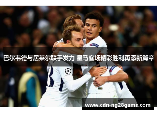 巴尔韦德与居莱尔联手发力 皇马客场精彩胜利再添新篇章 巴尔韦德与居莱尔联手发力 皇马客场精彩胜利再添新篇章