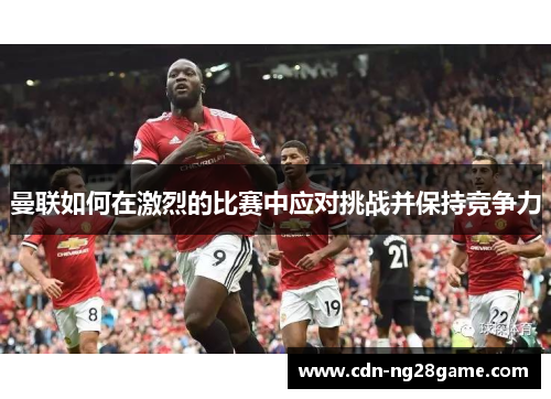 曼联如何在激烈的比赛中应对挑战并保持竞争力 曼联如何在激烈的比赛中应对挑战并保持竞争力