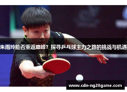 朱雨玲能否重返巅峰？探寻乒乓球主力之路的挑战与机遇