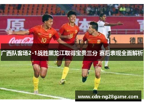 广西队客场2-1战胜黑龙江取得宝贵三分 赛后表现全面解析
