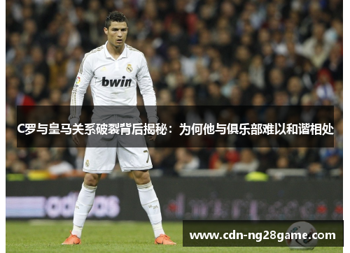 C罗与皇马关系破裂背后揭秘：为何他与俱乐部难以和谐相处