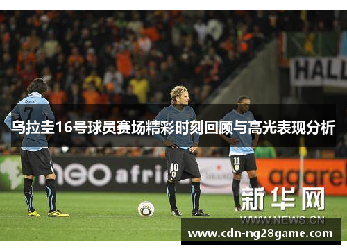 乌拉圭16号球员赛场精彩时刻回顾与高光表现分析