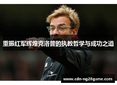 重振红军辉煌克洛普的执教哲学与成功之道 重振红军辉煌克洛普的执教哲学与成功之道