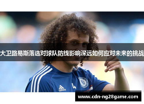 大卫路易斯落选对球队防线影响深远如何应对未来的挑战