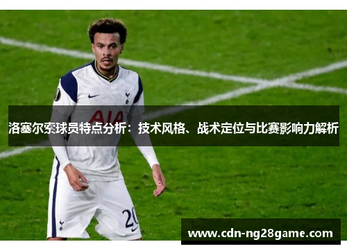 洛塞尔索球员特点分析：技术风格、战术定位与比赛影响力解析