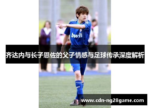 齐达内与长子恩佐的父子情感与足球传承深度解析 齐达内与长子恩佐的父子情感与足球传承深度解析