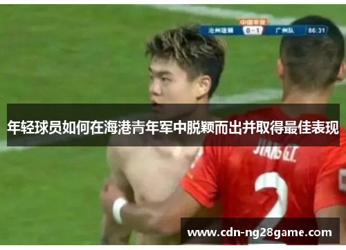 年轻球员如何在海港青年军中脱颖而出并取得最佳表现 年轻球员如何在海港青年军中脱颖而出并取得最佳表现