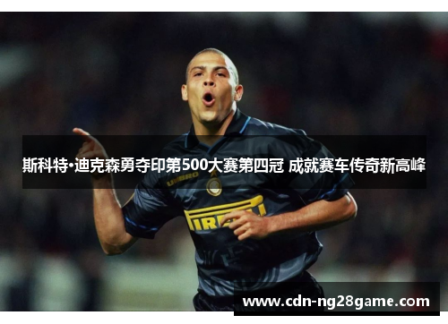 斯科特·迪克森勇夺印第500大赛第四冠 成就赛车传奇新高峰 斯科特·迪克森勇夺印第500大赛第四冠 成就赛车传奇新高峰