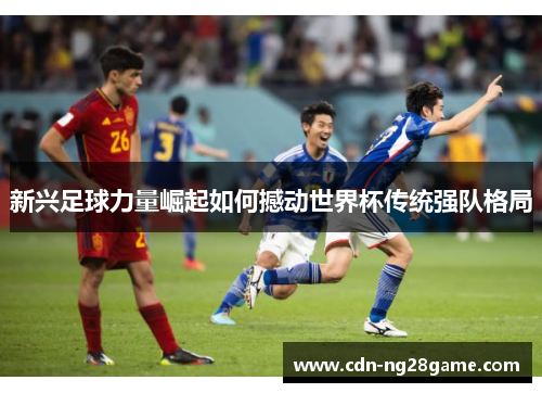 新兴足球力量崛起如何撼动世界杯传统强队格局 新兴足球力量崛起如何撼动世界杯传统强队格局