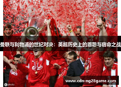 曼联与利物浦的世纪对决:英超历史上的恩怨与宿命之战 曼联与利物浦的世纪对决:英超历史上的恩怨与宿命之战