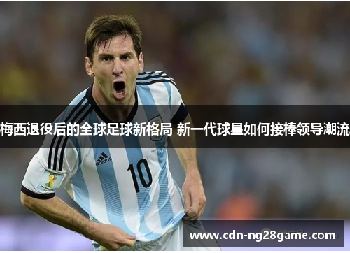 梅西退役后的全球足球新格局 新一代球星如何接棒领导潮流