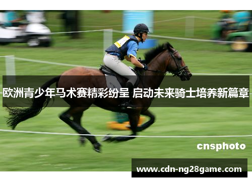 欧洲青少年马术赛精彩纷呈 启动未来骑士培养新篇章 欧洲青少年马术赛精彩纷呈 启动未来骑士培养新篇章