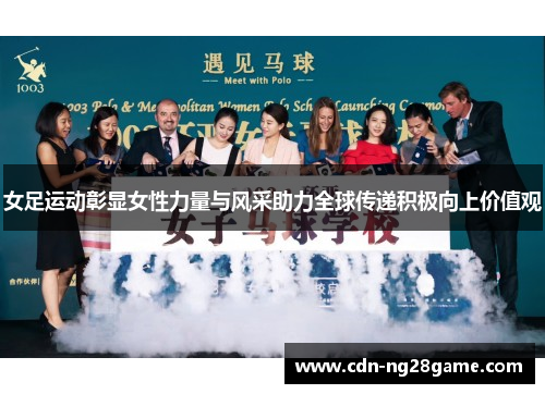 女足运动彰显女性力量与风采助力全球传递积极向上价值观