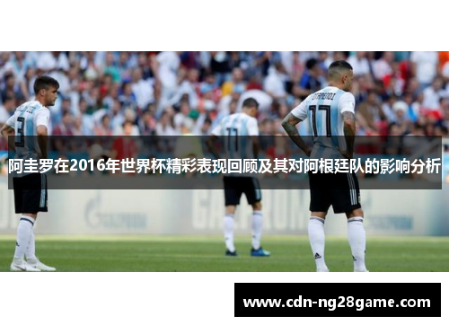阿圭罗在2016年世界杯精彩表现回顾及其对阿根廷队的影响分析
