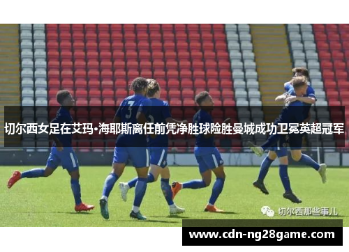 切尔西女足在艾玛·海耶斯离任前凭净胜球险胜曼城成功卫冕英超冠军